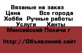 Вязаные на заказ › Цена ­ 800 - Все города Хобби. Ручные работы » Услуги   . Ханты-Мансийский,Покачи г.